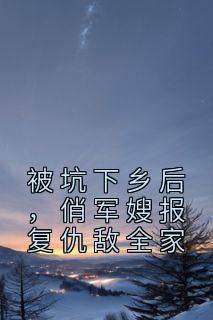 被坑下乡后，俏军嫂报复仇敌全家抖音全本小说云花楹韩峥抖音免费章节阅读