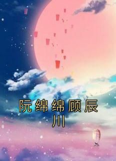 阮绵绵顾辰川小说《阮绵绵顾辰川》全文阅读