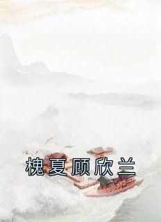 《槐夏顾欣兰》小说槐夏顾欣兰最新章节阅读