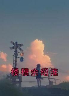 (抖音)楼穗余绍淮楼穗余绍淮小说免费全文阅读