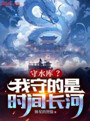 无删减版《守水库？我守的是时间长河！》章节免费阅读