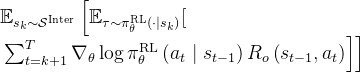 \begin{array}{l} \mathbb{E}_{s_{k} \sim \mathcal{S}^{\text {Inter }}} {\left[\mathbb{E}_{\tau \sim \pi_{\theta}^{\mathrm{RL}}\left(\cdot \mid s_{k}\right)}[ \right.} \\ \left.\left.\sum_{t=k+1}^{T} \nabla_{\theta} \log \pi_{\theta}^{\mathrm{RL}}\left(a_{t} \mid s_{t-1}\right) R_{o}\left(s_{t-1}, a_{t}\right)\right]\right] \end{array}