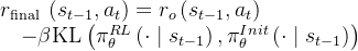 \begin{array}{l} r_{\text {final }}\left(s_{t-1}, a_{t}\right)=r_{o}\left(s_{t-1}, a_{t}\right) \\ \quad-\beta \mathrm{KL}\left(\pi_{\theta}^{R L}\left(\cdot \mid s_{t-1}\right), \pi_{\theta}^{I n i t}\left(\cdot \mid s_{t-1}\right)\right) \end{array}