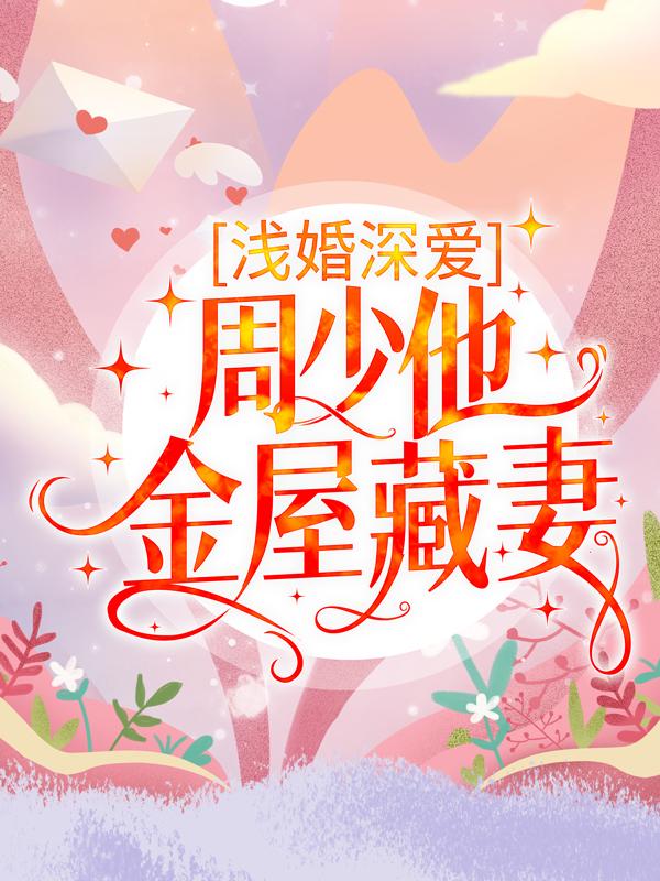 已完结小说《浅婚深爱：周少他金屋藏妻》在线全文阅读