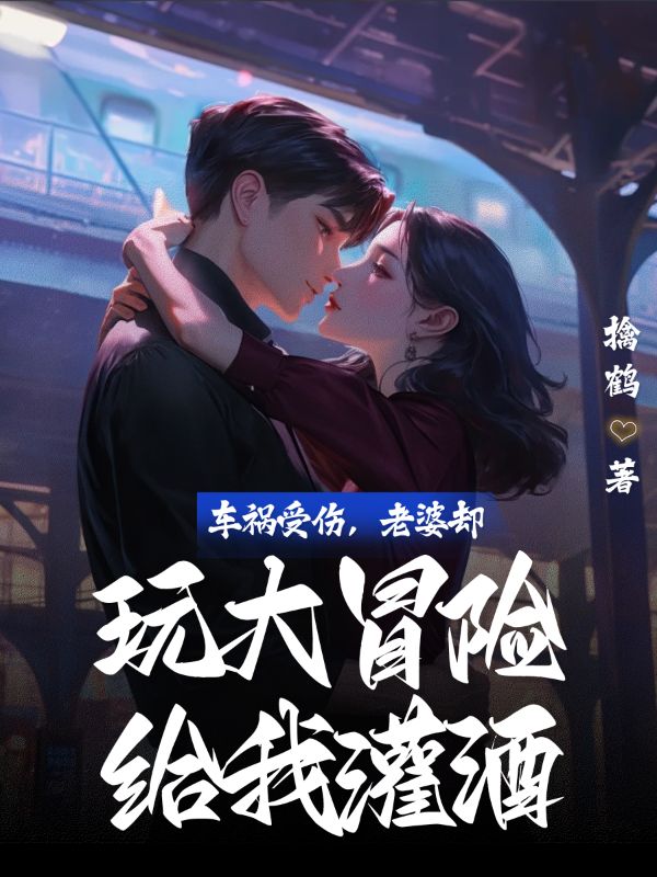 已完结小说《车祸受伤，老婆却玩大冒险给我灌酒》精彩章节在线阅读